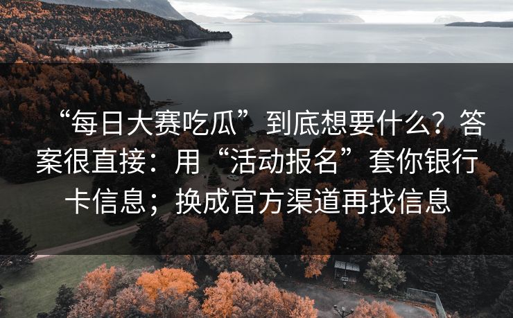 “每日大赛吃瓜”到底想要什么？答案很直接：用“活动报名”套你银行卡信息；换成官方渠道再找信息