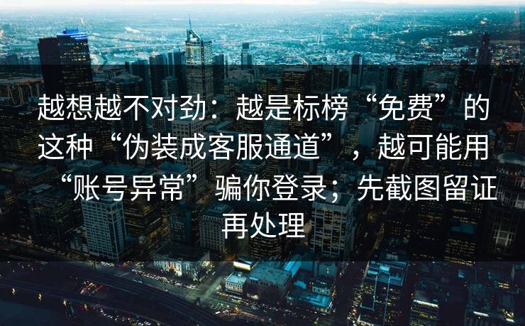越想越不对劲:越是标榜“免费”的这种“伪装成客服通道”,越可能用“账号异常”骗你登录;先截图留证再处理 越想越不对劲:越是标榜“免费”的这种“伪装成客服通道”,越可能用“账号异常”骗你登录;先截图留证再处理