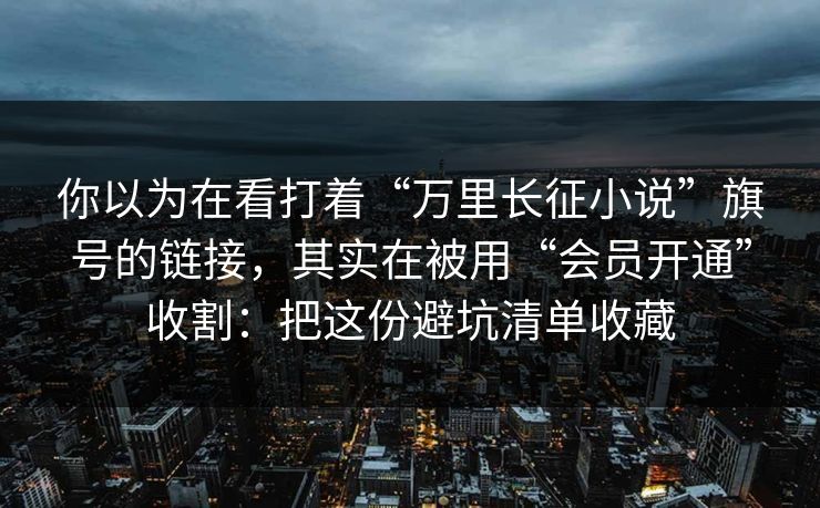 你以为在看打着“万里长征小说”旗号的链接，其实在被用“会员开通”收割：把这份避坑清单收藏