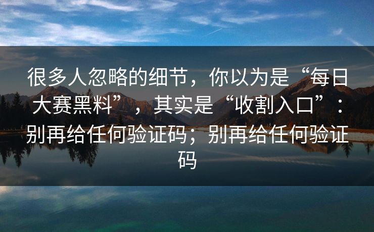 很多人忽略的细节，你以为是“每日大赛黑料”，其实是“收割入口”：别再给任何验证码；别再给任何验证码