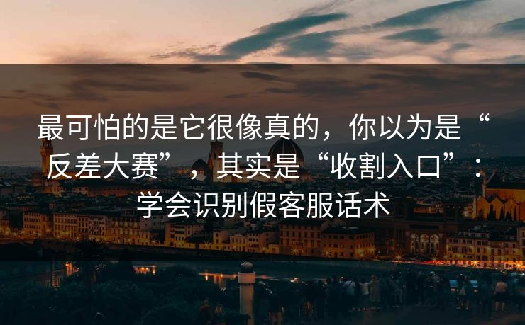最可怕的是它很像真的，你以为是“反差大赛”，其实是“收割入口”：学会识别假客服话术