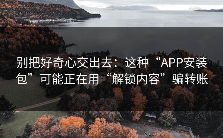 别把好奇心交出去：这种“APP安装包”可能正在用“解锁内容”骗转账