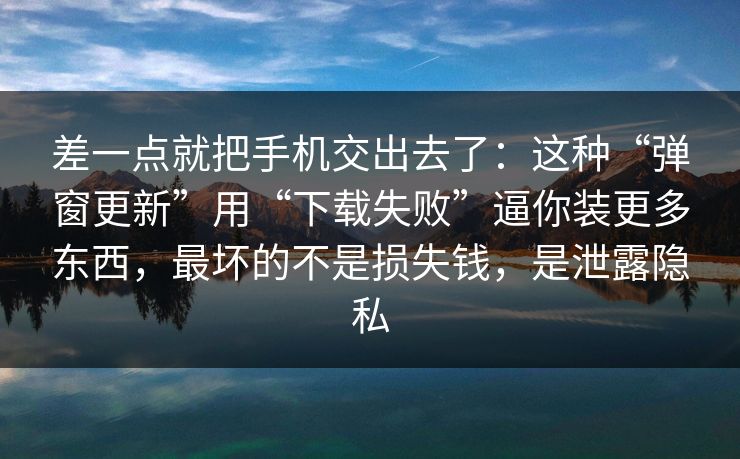 差一点就把手机交出去了：这种“弹窗更新”用“下载失败”逼你装更多东西，最坏的不是损失钱，是泄露隐私