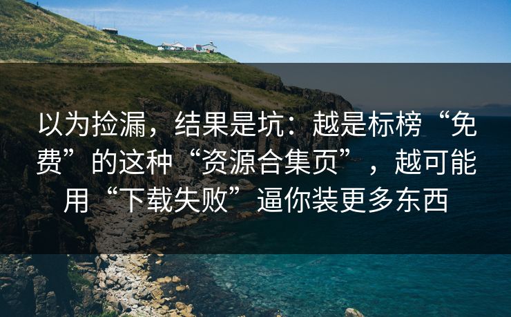 以为捡漏，结果是坑：越是标榜“免费”的这种“资源合集页”，越可能用“下载失败”逼你装更多东西