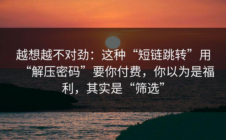 越想越不对劲：这种“短链跳转”用“解压密码”要你付费，你以为是福利，其实是“筛选”