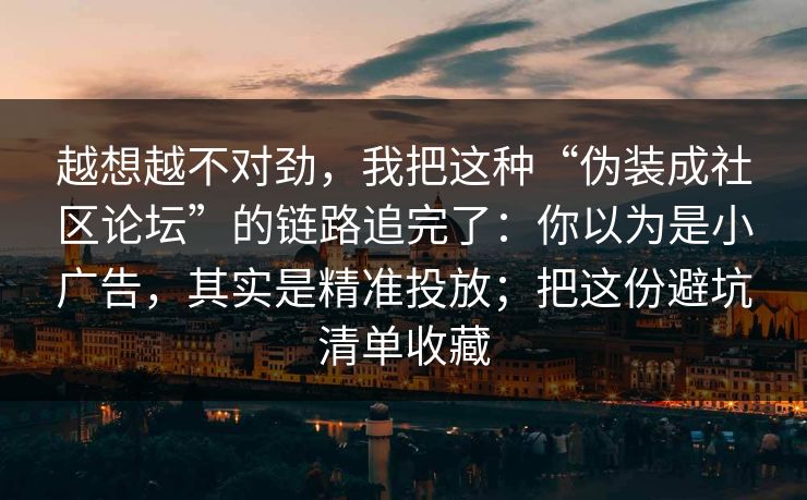 越想越不对劲，我把这种“伪装成社区论坛”的链路追完了：你以为是小广告，其实是精准投放；把这份避坑清单收藏