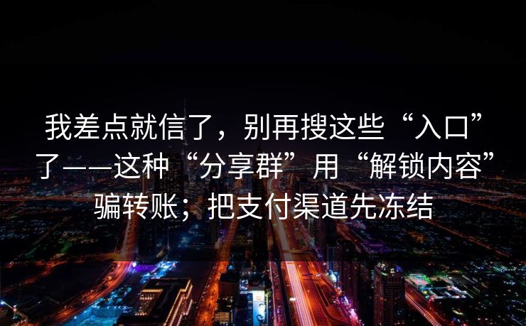 我差点就信了，别再搜这些“入口”了——这种“分享群”用“解锁内容”骗转账；把支付渠道先冻结