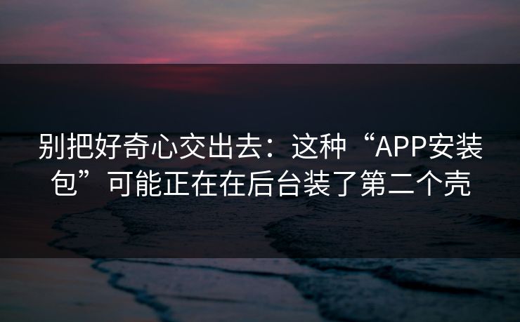 别把好奇心交出去：这种“APP安装包”可能正在在后台装了第二个壳