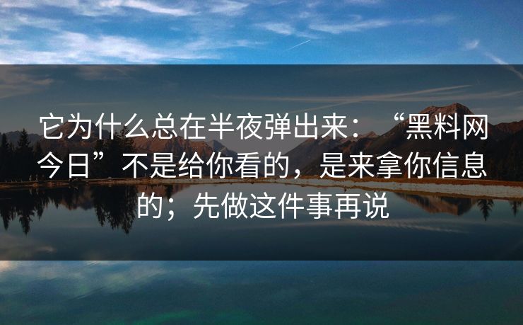 它为什么总在半夜弹出来:“黑料网今日”不是给你看的,是来拿你信息的;先做这件事再说 它为什么总在半夜弹出来:“黑料网今日”不是给你看的,是来拿你信息的;先做这件事再说