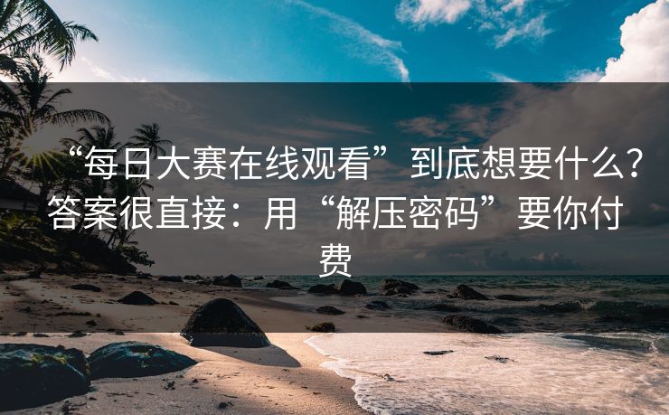 “每日大赛在线观看”到底想要什么？答案很直接：用“解压密码”要你付费