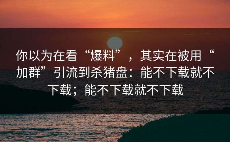 你以为在看“爆料”，其实在被用“加群”引流到杀猪盘：能不下载就不下载；能不下载就不下载
