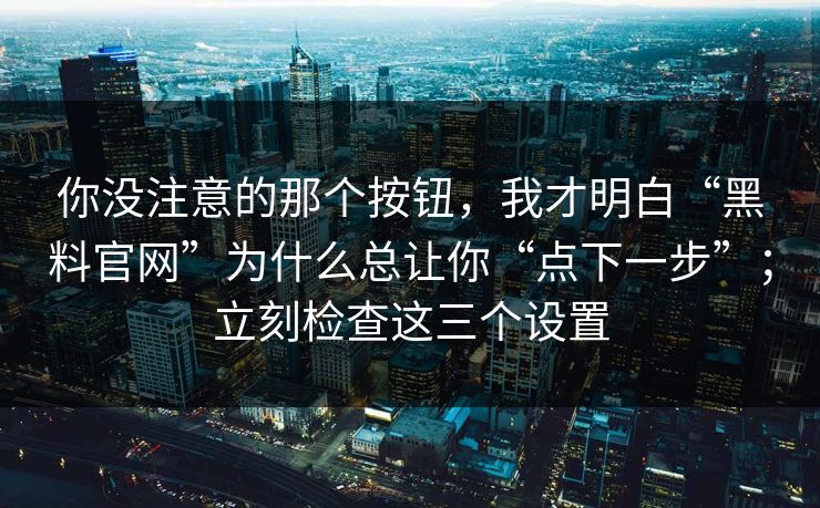 你没注意的那个按钮，我才明白“黑料官网”为什么总让你“点下一步”；立刻检查这三个设置
