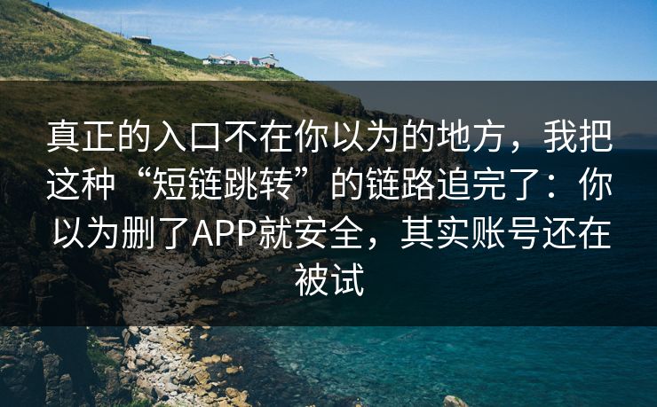 真正的入口不在你以为的地方，我把这种“短链跳转”的链路追完了：你以为删了APP就安全，其实账号还在被试