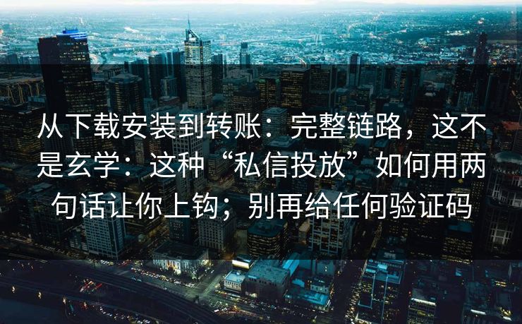 从下载安装到转账：完整链路，这不是玄学：这种“私信投放”如何用两句话让你上钩；别再给任何验证码