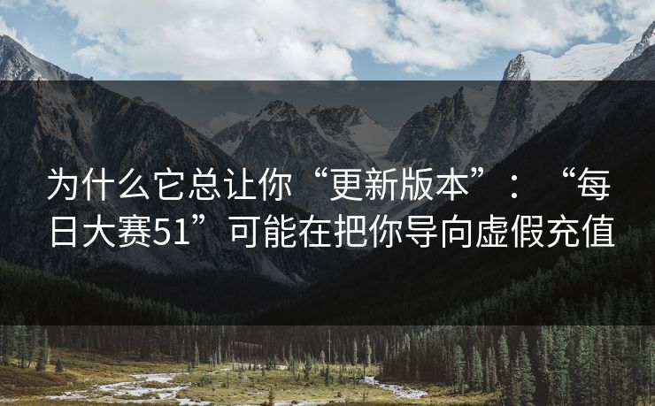 为什么它总让你“更新版本”：“每日大赛51”可能在把你导向虚假充值