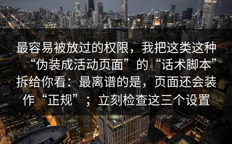 最容易被放过的权限，我把这类这种“伪装成活动页面”的“话术脚本”拆给你看：最离谱的是，页面还会装作“正规”；立刻检查这三个设置