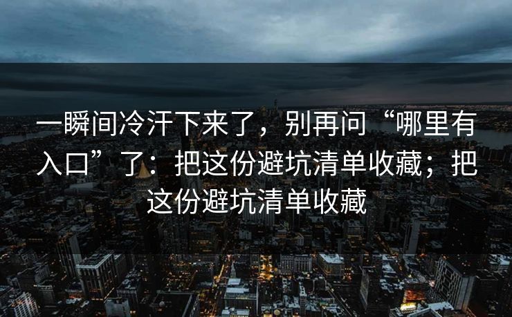 一瞬间冷汗下来了，别再问“哪里有入口”了：把这份避坑清单收藏；把这份避坑清单收藏