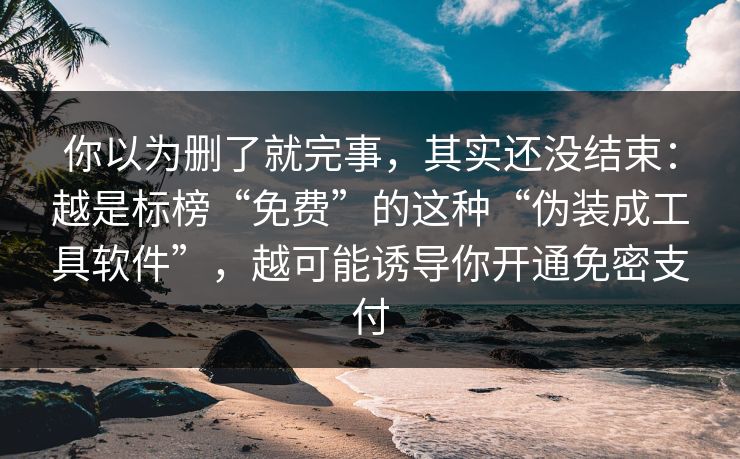 你以为删了就完事，其实还没结束：越是标榜“免费”的这种“伪装成工具软件”，越可能诱导你开通免密支付