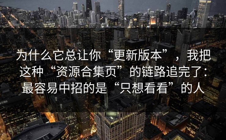 为什么它总让你“更新版本”，我把这种“资源合集页”的链路追完了：最容易中招的是“只想看看”的人
