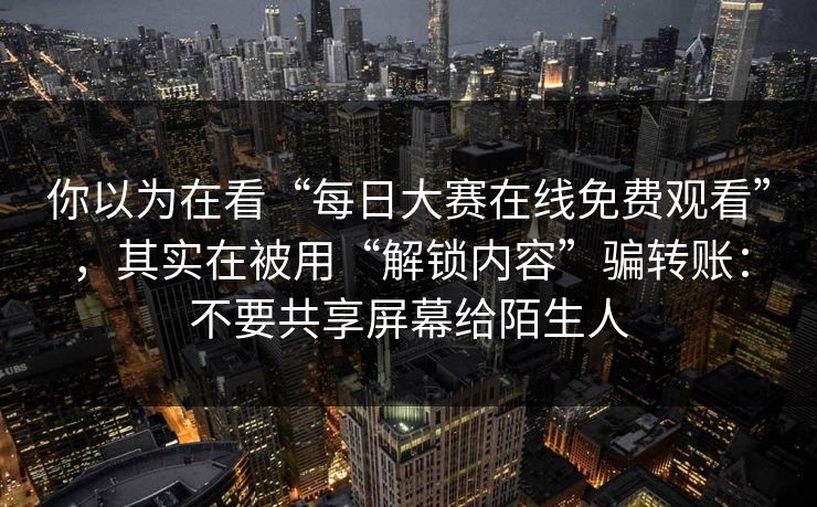 你以为在看“每日大赛在线免费观看”，其实在被用“解锁内容”骗转账：不要共享屏幕给陌生人