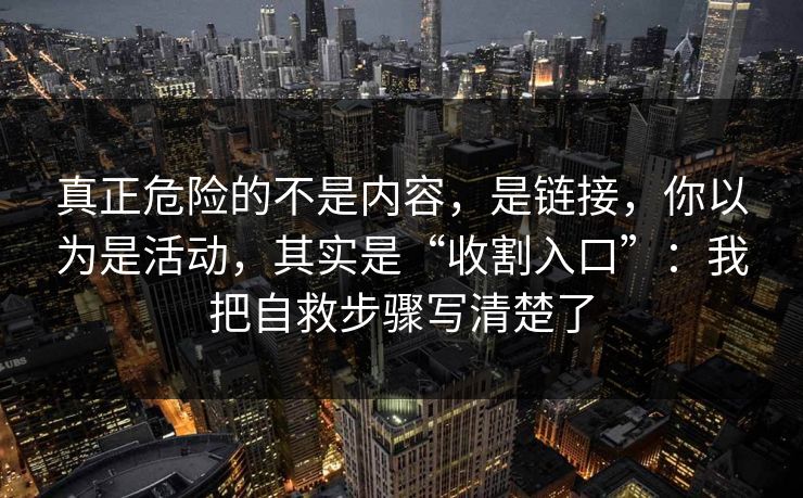 真正危险的不是内容，是链接，你以为是活动，其实是“收割入口”：我把自救步骤写清楚了