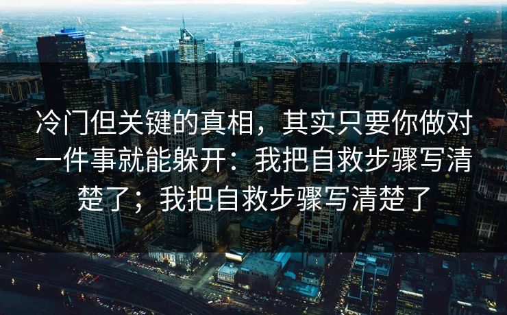 冷门但关键的真相,其实只要你做对一件事就能躲开:我把自救步骤写清楚了;我把自救步骤写清楚了 冷门但关键的真相,其实只要你做对一件事就能躲开:我把自救步骤写清楚了;我把自救步骤写清楚了