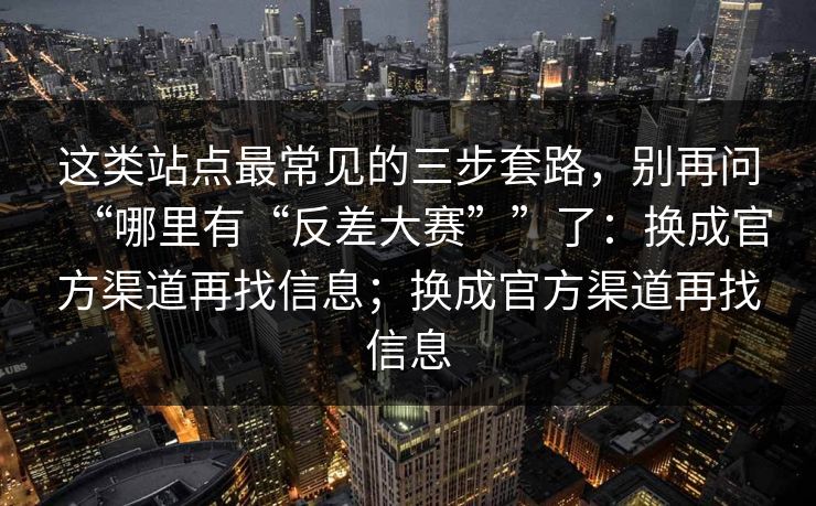 这类站点最常见的三步套路,别再问“哪里有“反差大赛””了:换成官方渠道再找信息;换成官方渠道再找信息 这类站点最常见的三步套路,别再问“哪里有“反差大赛””了:换成官方渠道再找信息;换成官方渠道再找信息
