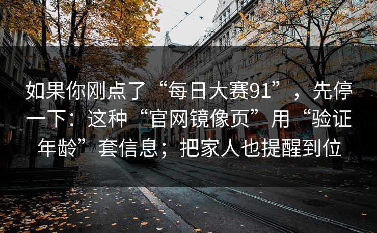 如果你刚点了“每日大赛91”,先停一下:这种“官网镜像页”用“验证年龄”套信息;把家人也提醒到位 如果你刚点了“每日大赛91”,先停一下:这种“官网镜像页”用“验证年龄”套信息;把家人也提醒到位