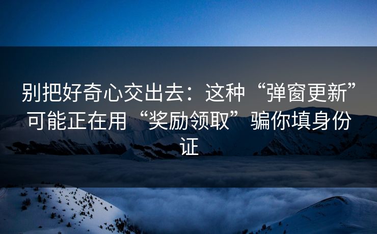别把好奇心交出去:这种“弹窗更新”可能正在用“奖励领取”骗你填身份证 别把好奇心交出去:这种“弹窗更新”可能正在用“奖励领取”骗你填身份证