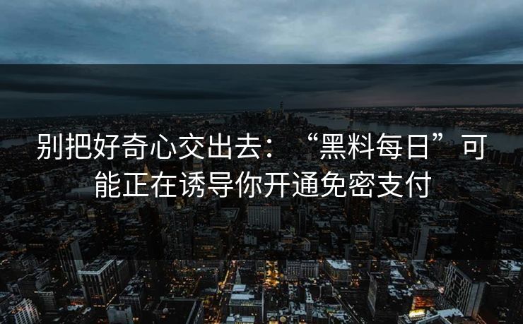 别把好奇心交出去：“黑料每日”可能正在诱导你开通免密支付