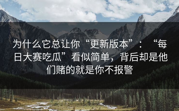 为什么它总让你“更新版本”:“每日大赛吃瓜”看似简单,背后却是他们赌的就是你不报警 为什么它总让你“更新版本”:“每日大赛吃瓜”看似简单,背后却是他们赌的就是你不报警