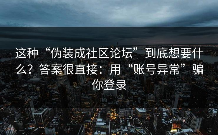这种“伪装成社区论坛”到底想要什么?答案很直接:用“账号异常”骗你登录 这种“伪装成社区论坛”到底想要什么?答案很直接:用“账号异常”骗你登录