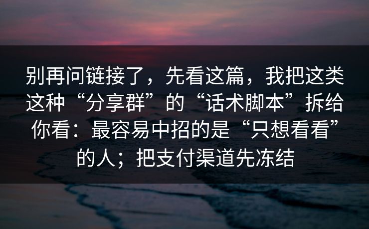 别再问链接了,先看这篇,我把这类这种“分享群”的“话术脚本”拆给你看:最容易中招的是“只想看看”的人;把支付渠道先冻结 别再问链接了,先看这篇,我把这类这种“分享群”的“话术脚本”拆给你看:最容易中招的是“只想看看”的人;把支付渠道先冻结
