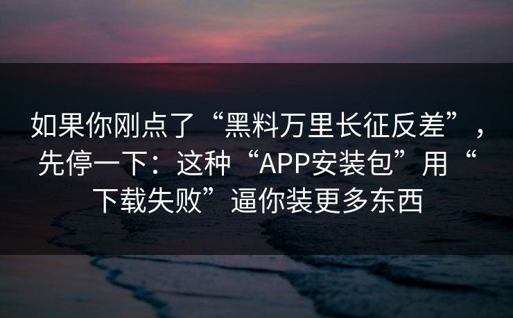 如果你刚点了“黑料万里长征反差”，先停一下：这种“APP安装包”用“下载失败”逼你装更多东西