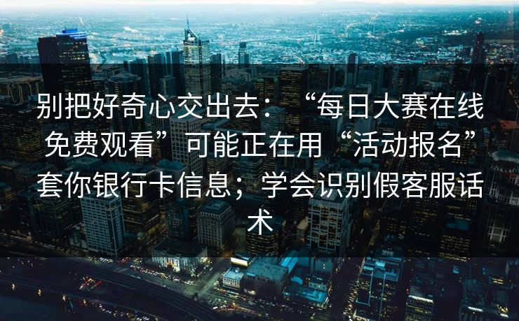 别把好奇心交出去：“每日大赛在线免费观看”可能正在用“活动报名”套你银行卡信息；学会识别假客服话术