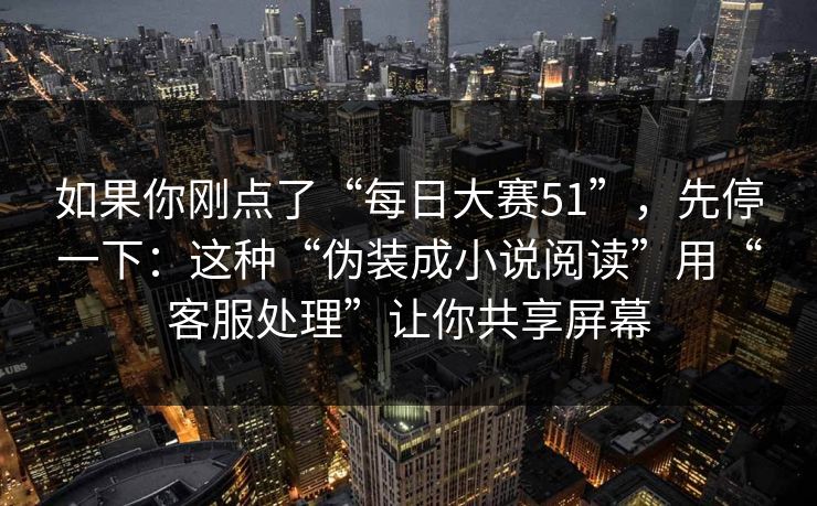 如果你刚点了“每日大赛51”,先停一下:这种“伪装成小说阅读”用“客服处理”让你共享屏幕 如果你刚点了“每日大赛51”,先停一下:这种“伪装成小说阅读”用“客服处理”让你共享屏幕
