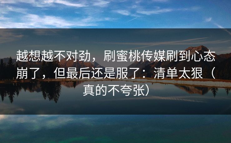 越想越不对劲，刷蜜桃传媒刷到心态崩了，但最后还是服了：清单太狠（真的不夸张）
