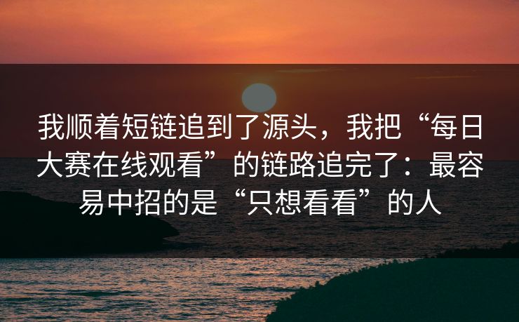 我顺着短链追到了源头，我把“每日大赛在线观看”的链路追完了：最容易中招的是“只想看看”的人