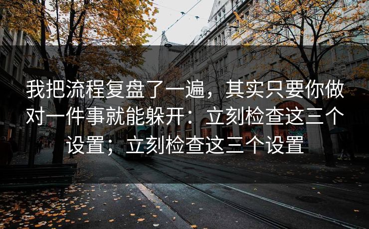 我把流程复盘了一遍，其实只要你做对一件事就能躲开：立刻检查这三个设置；立刻检查这三个设置