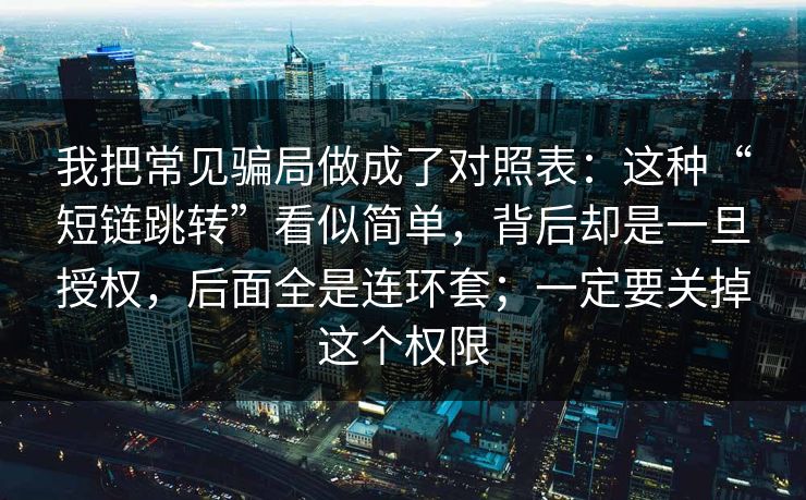 我把常见骗局做成了对照表：这种“短链跳转”看似简单，背后却是一旦授权，后面全是连环套；一定要关掉这个权限