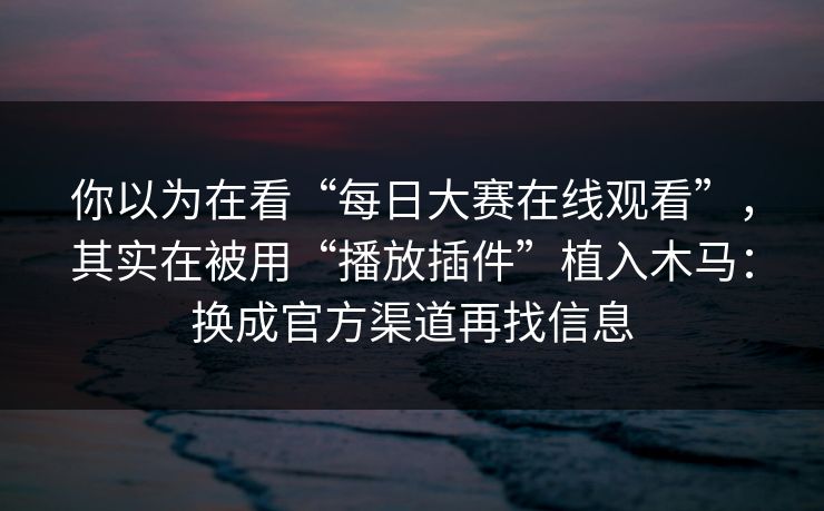 你以为在看“每日大赛在线观看”，其实在被用“播放插件”植入木马：换成官方渠道再找信息