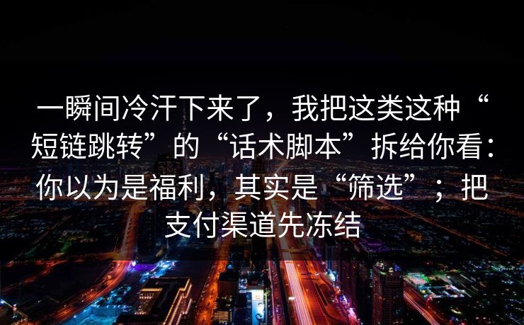 一瞬间冷汗下来了，我把这类这种“短链跳转”的“话术脚本”拆给你看：你以为是福利，其实是“筛选”；把支付渠道先冻结