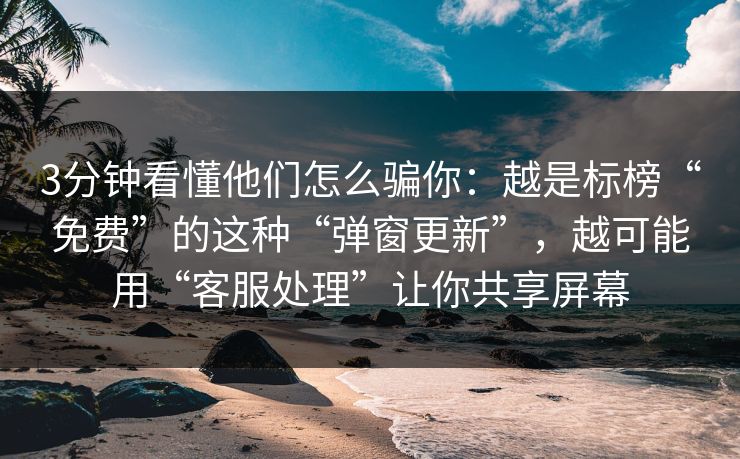 3分钟看懂他们怎么骗你：越是标榜“免费”的这种“弹窗更新”，越可能用“客服处理”让你共享屏幕