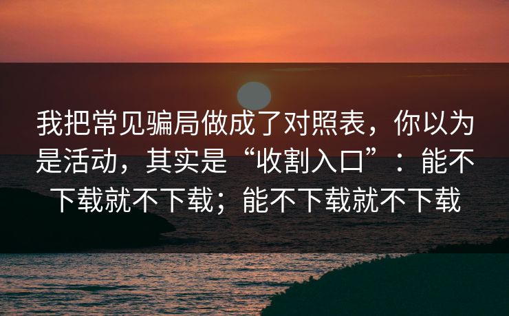 我把常见骗局做成了对照表,你以为是活动,其实是“收割入口”:能不下载就不下载;能不下载就不下载 我把常见骗局做成了对照表,你以为是活动,其实是“收割入口”:能不下载就不下载;能不下载就不下载