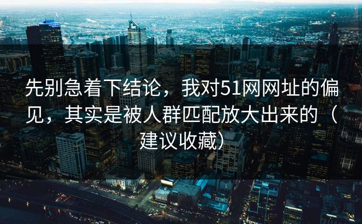 先别急着下结论，我对51网网址的偏见，其实是被人群匹配放大出来的（建议收藏）