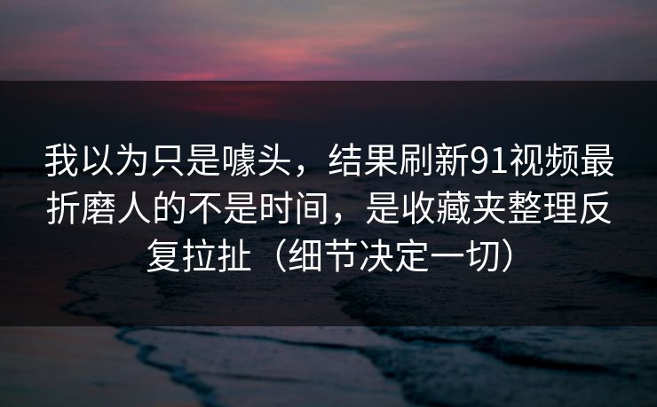 我以为只是噱头，结果刷新91视频最折磨人的不是时间，是收藏夹整理反复拉扯（细节决定一切）