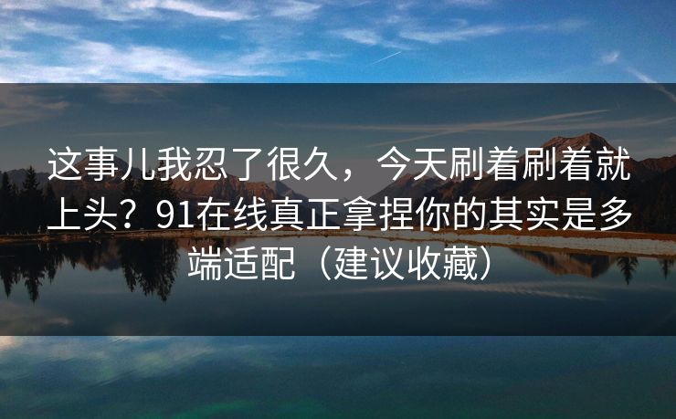 这事儿我忍了很久,今天刷着刷着就上头?91在线真正拿捏你的其实是多端适配(建议收藏) 这事儿我忍了很久,今天刷着刷着就上头?91在线真正拿捏你的其实是多端适配(建议收藏)