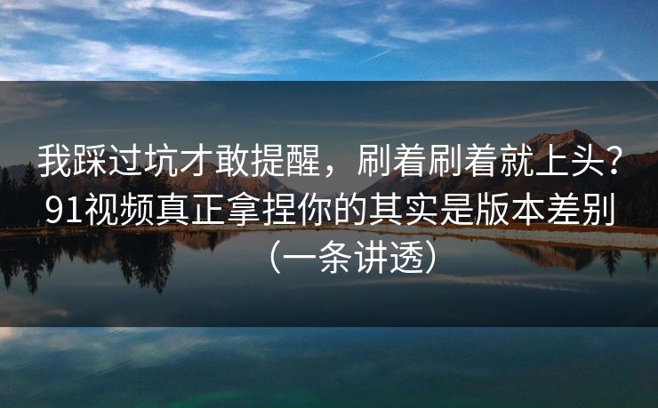 我踩过坑才敢提醒,刷着刷着就上头?91视频真正拿捏你的其实是版本差别(一条讲透) 我踩过坑才敢提醒,刷着刷着就上头?91视频真正拿捏你的其实是版本差别(一条讲透)
