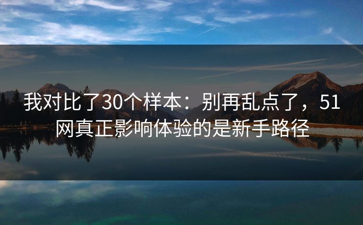 我对比了30个样本：别再乱点了，51网真正影响体验的是新手路径