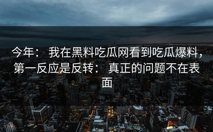 今年： 我在黑料吃瓜网看到吃瓜爆料，第一反应是反转： 真正的问题不在表面